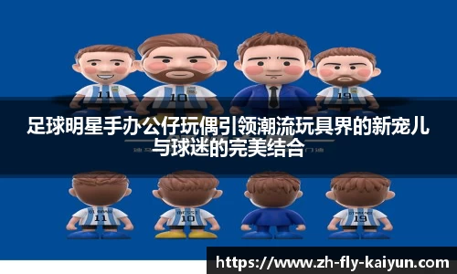 足球明星手办公仔玩偶引领潮流玩具界的新宠儿与球迷的完美结合